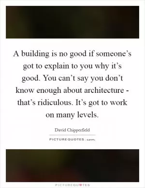 A building is no good if someone’s got to explain to you why it’s good. You can’t say you don’t know enough about architecture - that’s ridiculous. It’s got to work on many levels Picture Quote #1