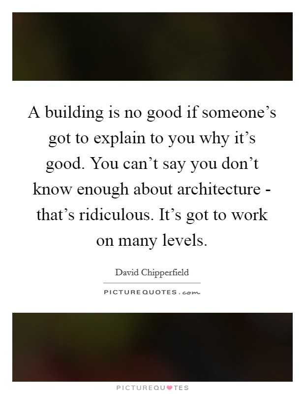 A building is no good if someone's got to explain to you why it's good. You can't say you don't know enough about architecture - that's ridiculous. It's got to work on many levels Picture Quote #1