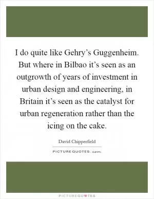 I do quite like Gehry’s Guggenheim. But where in Bilbao it’s seen as an outgrowth of years of investment in urban design and engineering, in Britain it’s seen as the catalyst for urban regeneration rather than the icing on the cake Picture Quote #1