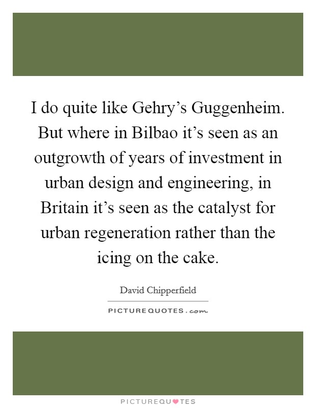 I do quite like Gehry's Guggenheim. But where in Bilbao it's seen as an outgrowth of years of investment in urban design and engineering, in Britain it's seen as the catalyst for urban regeneration rather than the icing on the cake Picture Quote #1