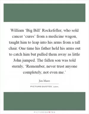 William ‘Big Bill’ Rockefeller, who sold cancer ‘cures’ from a medicine wagon, taught him to leap into his arms from a tall chair. One time his father held his arms out to catch him but pulled them away as little John jumped. The fallen son was told sternly, ‘Remember, never trust anyone completely, not even me.’ Picture Quote #1