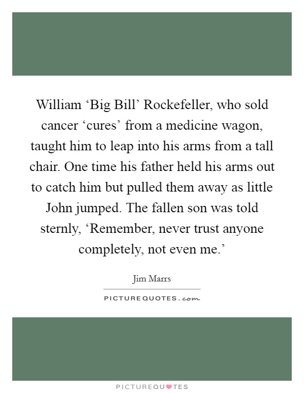 William ‘Big Bill' Rockefeller, who sold cancer ‘cures' from a medicine wagon, taught him to leap into his arms from a tall chair. One time his father held his arms out to catch him but pulled them away as little John jumped. The fallen son was told sternly, ‘Remember, never trust anyone completely, not even me.' Picture Quote #1