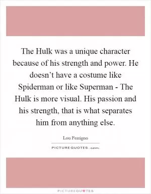 The Hulk was a unique character because of his strength and power. He doesn’t have a costume like Spiderman or like Superman - The Hulk is more visual. His passion and his strength, that is what separates him from anything else Picture Quote #1