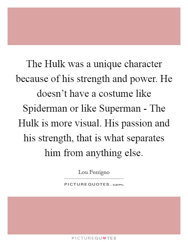 The Hulk was a unique character because of his strength and power. He doesn't have a costume like Spiderman or like Superman - The Hulk is more visual. His passion and his strength, that is what separates him from anything else Picture Quote #1