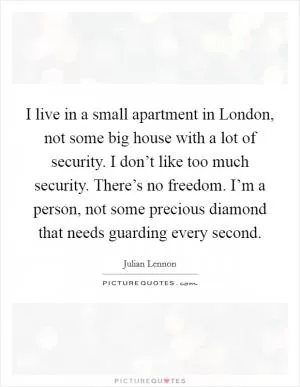 I live in a small apartment in London, not some big house with a lot of security. I don’t like too much security. There’s no freedom. I’m a person, not some precious diamond that needs guarding every second Picture Quote #1