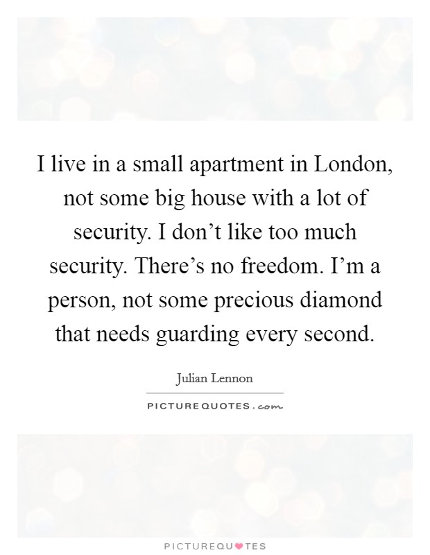 I live in a small apartment in London, not some big house with a lot of security. I don't like too much security. There's no freedom. I'm a person, not some precious diamond that needs guarding every second Picture Quote #1