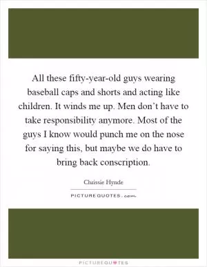 All these fifty-year-old guys wearing baseball caps and shorts and acting like children. It winds me up. Men don’t have to take responsibility anymore. Most of the guys I know would punch me on the nose for saying this, but maybe we do have to bring back conscription Picture Quote #1