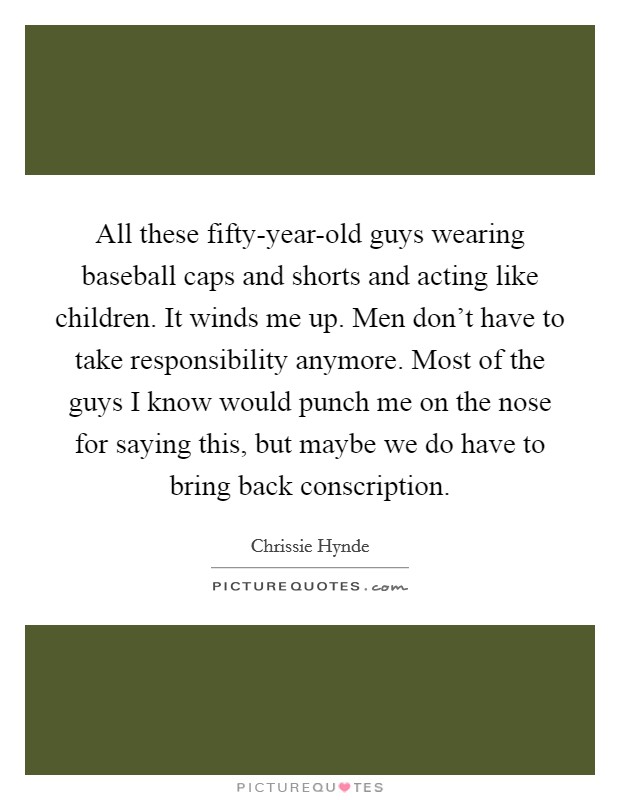 All these fifty-year-old guys wearing baseball caps and shorts and acting like children. It winds me up. Men don't have to take responsibility anymore. Most of the guys I know would punch me on the nose for saying this, but maybe we do have to bring back conscription Picture Quote #1