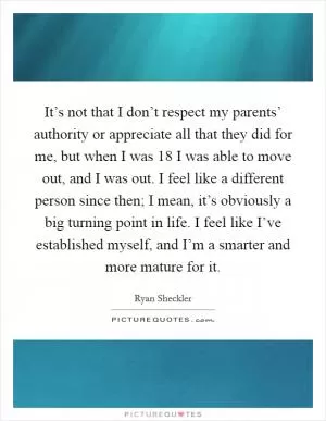 It’s not that I don’t respect my parents’ authority or appreciate all that they did for me, but when I was 18 I was able to move out, and I was out. I feel like a different person since then; I mean, it’s obviously a big turning point in life. I feel like I’ve established myself, and I’m a smarter and more mature for it Picture Quote #1