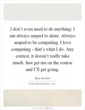 I don’t even need to do anything; I am always amped to skate. Always amped to be competing. I love competing - that’s what I do. Any contest, it doesn’t really take much. Just get me on the course and I’ll get going Picture Quote #1