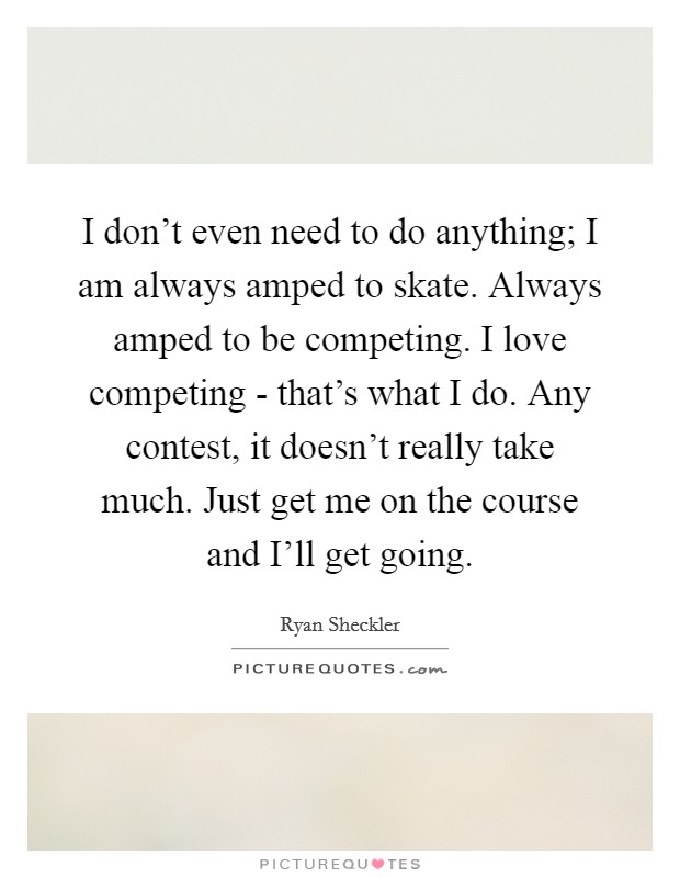I don't even need to do anything; I am always amped to skate. Always amped to be competing. I love competing - that's what I do. Any contest, it doesn't really take much. Just get me on the course and I'll get going Picture Quote #1