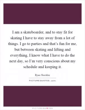 I am a skateboarder, and to stay fit for skating I have to stay away from a lot of things. I go to parties and that’s fun for me, but between skating and lifting and everything, I know what I have to do the next day, so I’m very conscious about my schedule and keeping it Picture Quote #1