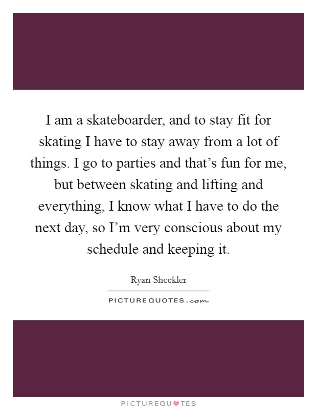 I am a skateboarder, and to stay fit for skating I have to stay away from a lot of things. I go to parties and that's fun for me, but between skating and lifting and everything, I know what I have to do the next day, so I'm very conscious about my schedule and keeping it Picture Quote #1
