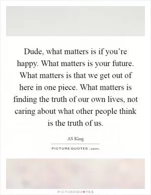 Dude, what matters is if you’re happy. What matters is your future. What matters is that we get out of here in one piece. What matters is finding the truth of our own lives, not caring about what other people think is the truth of us Picture Quote #1
