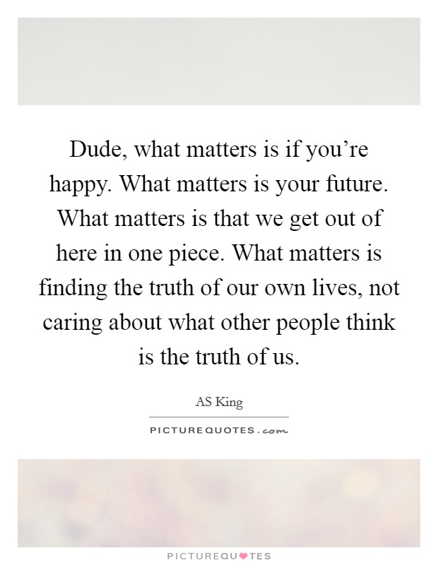 Dude, what matters is if you're happy. What matters is your future. What matters is that we get out of here in one piece. What matters is finding the truth of our own lives, not caring about what other people think is the truth of us Picture Quote #1
