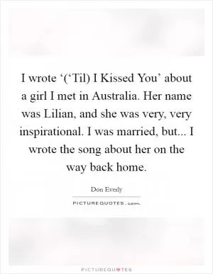 I wrote ‘(‘Til) I Kissed You’ about a girl I met in Australia. Her name was Lilian, and she was very, very inspirational. I was married, but... I wrote the song about her on the way back home Picture Quote #1