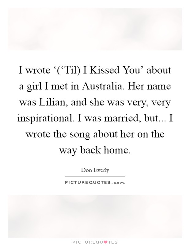 I wrote ‘(‘Til) I Kissed You' about a girl I met in Australia. Her name was Lilian, and she was very, very inspirational. I was married, but... I wrote the song about her on the way back home Picture Quote #1