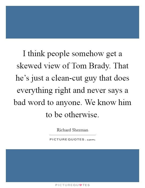 I think people somehow get a skewed view of Tom Brady. That he's just a clean-cut guy that does everything right and never says a bad word to anyone. We know him to be otherwise Picture Quote #1