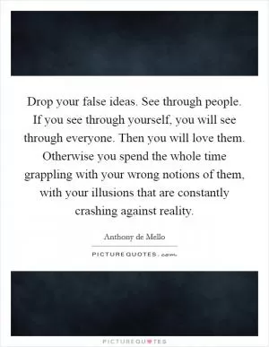 Drop your false ideas. See through people. If you see through yourself, you will see through everyone. Then you will love them. Otherwise you spend the whole time grappling with your wrong notions of them, with your illusions that are constantly crashing against reality Picture Quote #1