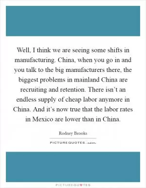 Well, I think we are seeing some shifts in manufacturing. China, when you go in and you talk to the big manufacturers there, the biggest problems in mainland China are recruiting and retention. There isn’t an endless supply of cheap labor anymore in China. And it’s now true that the labor rates in Mexico are lower than in China Picture Quote #1