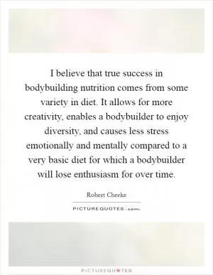 I believe that true success in bodybuilding nutrition comes from some variety in diet. It allows for more creativity, enables a bodybuilder to enjoy diversity, and causes less stress emotionally and mentally compared to a very basic diet for which a bodybuilder will lose enthusiasm for over time Picture Quote #1