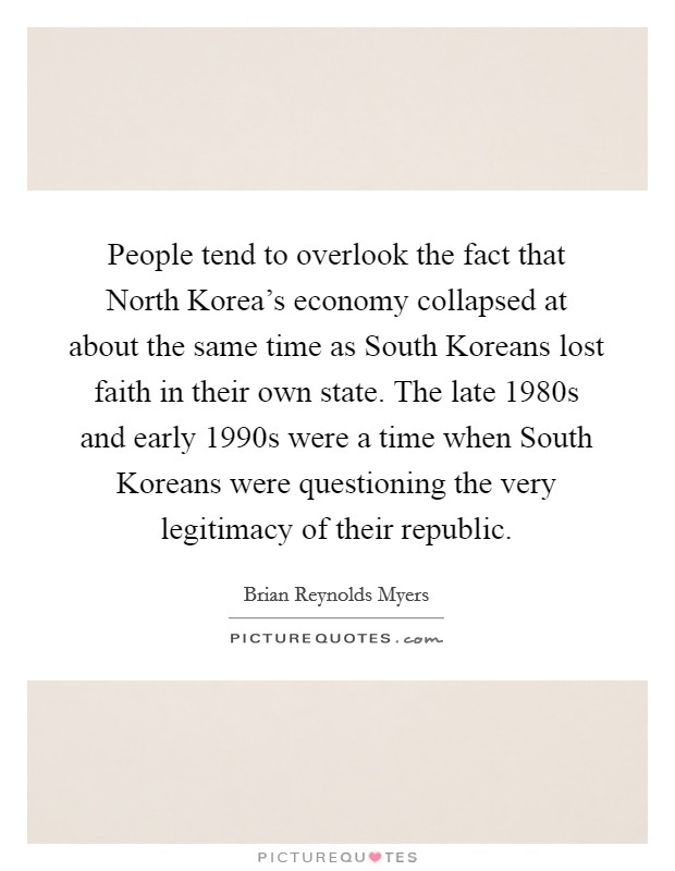 People tend to overlook the fact that North Korea's economy collapsed at about the same time as South Koreans lost faith in their own state. The late 1980s and early 1990s were a time when South Koreans were questioning the very legitimacy of their republic Picture Quote #1
