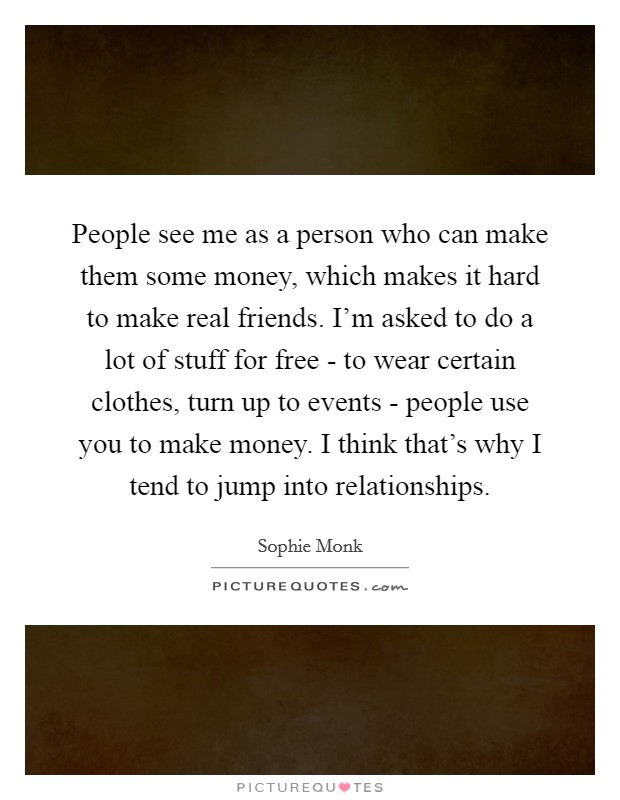 People see me as a person who can make them some money, which makes it hard to make real friends. I'm asked to do a lot of stuff for free - to wear certain clothes, turn up to events - people use you to make money. I think that's why I tend to jump into relationships Picture Quote #1