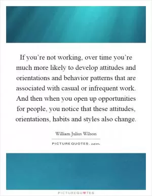 If you’re not working, over time you’re much more likely to develop attitudes and orientations and behavior patterns that are associated with casual or infrequent work. And then when you open up opportunities for people, you notice that these attitudes, orientations, habits and styles also change Picture Quote #1