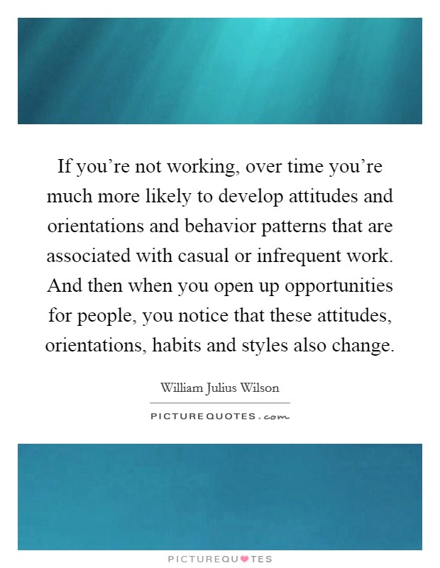 If you're not working, over time you're much more likely to develop attitudes and orientations and behavior patterns that are associated with casual or infrequent work. And then when you open up opportunities for people, you notice that these attitudes, orientations, habits and styles also change Picture Quote #1