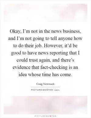 Okay, I’m not in the news business, and I’m not going to tell anyone how to do their job. However, it’d be good to have news reporting that I could trust again, and there’s evidence that fact-checking is an idea whose time has come Picture Quote #1