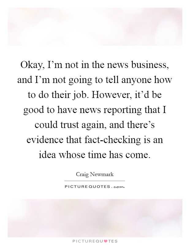 Okay, I'm not in the news business, and I'm not going to tell anyone how to do their job. However, it'd be good to have news reporting that I could trust again, and there's evidence that fact-checking is an idea whose time has come Picture Quote #1