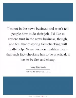 I’m not in the news business and won’t tell people how to do their job. I’d like to restore trust in the news business, though, and feel that restoring fact-checking will really help. News business realities mean that such fact-checking has to be practical, it has to be fast and cheap Picture Quote #1