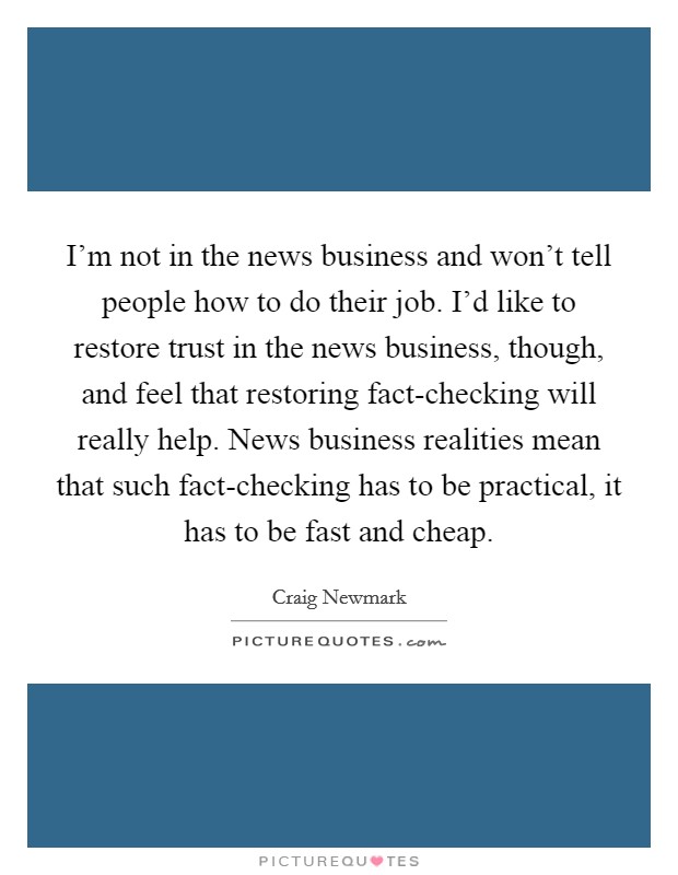 I'm not in the news business and won't tell people how to do their job. I'd like to restore trust in the news business, though, and feel that restoring fact-checking will really help. News business realities mean that such fact-checking has to be practical, it has to be fast and cheap Picture Quote #1