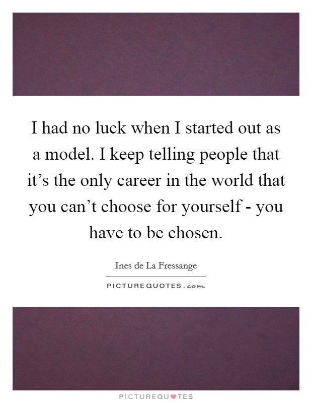 I had no luck when I started out as a model. I keep telling people that it's the only career in the world that you can't choose for yourself - you have to be chosen Picture Quote #1