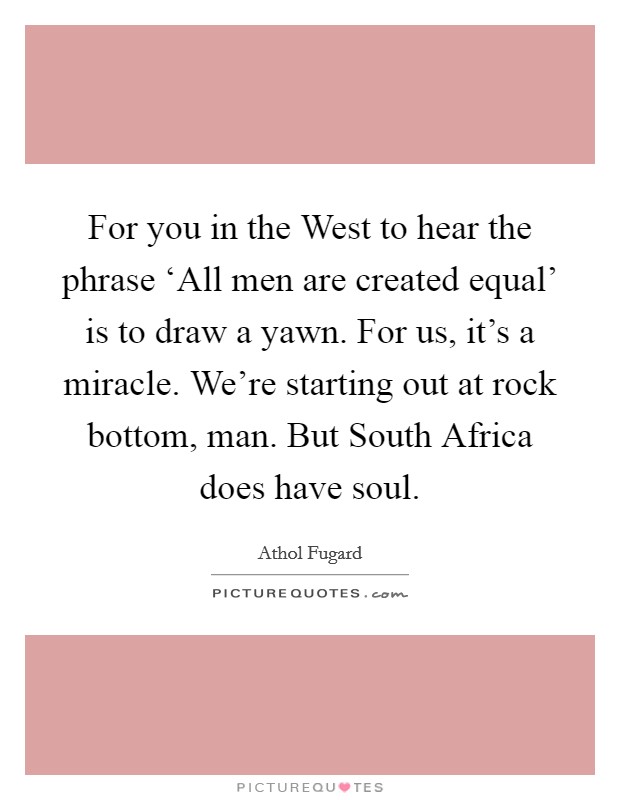 For you in the West to hear the phrase ‘All men are created equal' is to draw a yawn. For us, it's a miracle. We're starting out at rock bottom, man. But South Africa does have soul Picture Quote #1