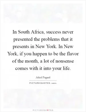 In South Africa, success never presented the problems that it presents in New York. In New York, if you happen to be the flavor of the month, a lot of nonsense comes with it into your life Picture Quote #1