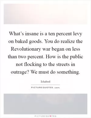 What’s insane is a ten percent levy on baked goods. You do realize the Revolutionary war began on less than two percent. How is the public not flocking to the streets in outrage? We must do something Picture Quote #1