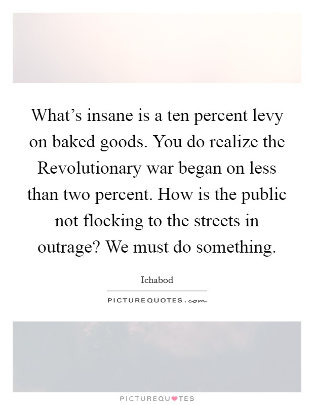 What's insane is a ten percent levy on baked goods. You do realize the Revolutionary war began on less than two percent. How is the public not flocking to the streets in outrage? We must do something Picture Quote #1