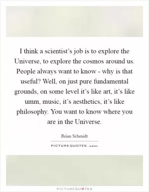 I think a scientist’s job is to explore the Universe, to explore the cosmos around us. People always want to know - why is that useful? Well, on just pure fundamental grounds, on some level it’s like art, it’s like umm, music, it’s aesthetics, it’s like philosophy. You want to know where you are in the Universe Picture Quote #1