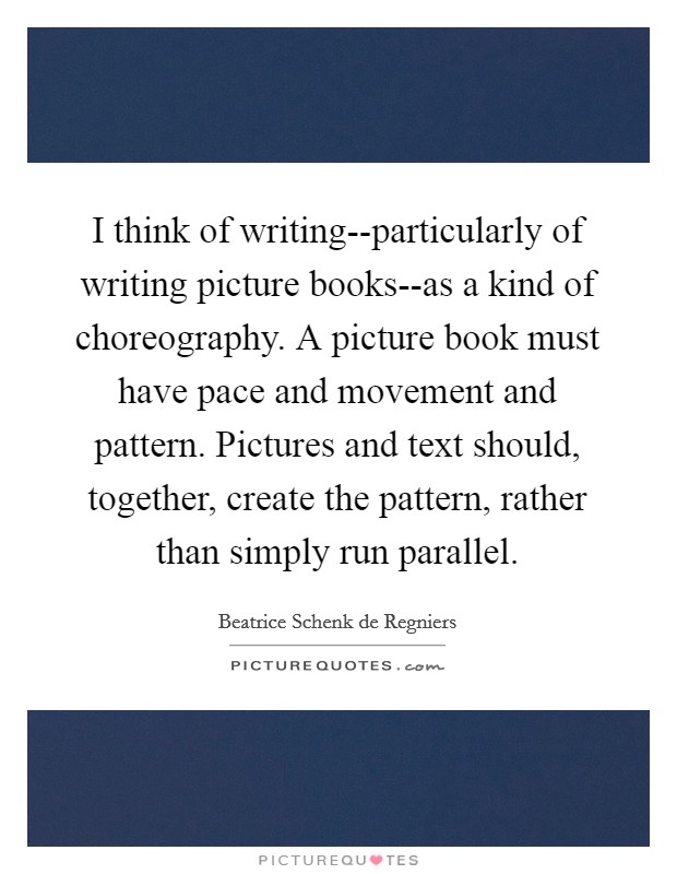 I think of writing--particularly of writing picture books--as a kind of choreography. A picture book must have pace and movement and pattern. Pictures and text should, together, create the pattern, rather than simply run parallel Picture Quote #1