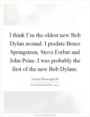 I think I’m the oldest new Bob Dylan around. I predate Bruce Springsteen, Steve Forbat and John Prine. I was probably the first of the new Bob Dylans Picture Quote #1