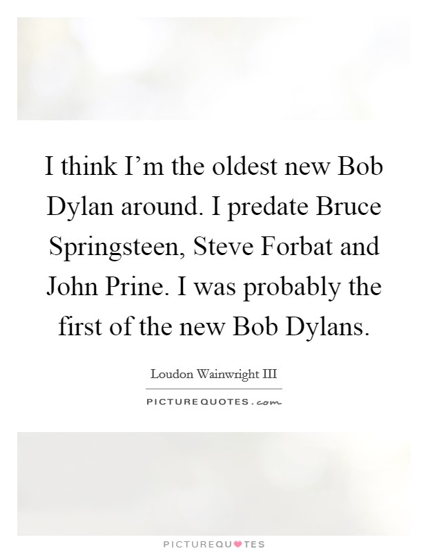 I think I'm the oldest new Bob Dylan around. I predate Bruce Springsteen, Steve Forbat and John Prine. I was probably the first of the new Bob Dylans Picture Quote #1