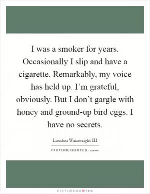 I was a smoker for years. Occasionally I slip and have a cigarette. Remarkably, my voice has held up. I’m grateful, obviously. But I don’t gargle with honey and ground-up bird eggs. I have no secrets Picture Quote #1