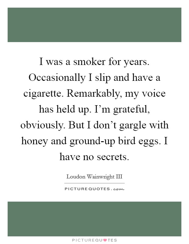 I was a smoker for years. Occasionally I slip and have a cigarette. Remarkably, my voice has held up. I'm grateful, obviously. But I don't gargle with honey and ground-up bird eggs. I have no secrets Picture Quote #1