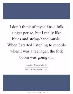 I don’t think of myself as a folk singer per se, but I really like blues and string-band music. When I started listening to records when I was a teenager, the folk boom was going on Picture Quote #1