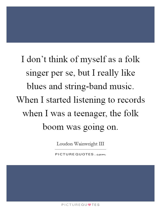 I don't think of myself as a folk singer per se, but I really like blues and string-band music. When I started listening to records when I was a teenager, the folk boom was going on Picture Quote #1
