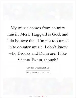 My music comes from country music. Merle Haggard is God, and I do believe that. I’m not too tuned in to country music. I don’t know who Brooks and Dunn are. I like Shania Twain, though! Picture Quote #1