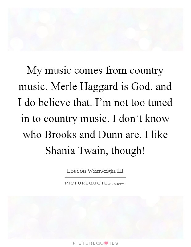 My music comes from country music. Merle Haggard is God, and I do believe that. I'm not too tuned in to country music. I don't know who Brooks and Dunn are. I like Shania Twain, though! Picture Quote #1