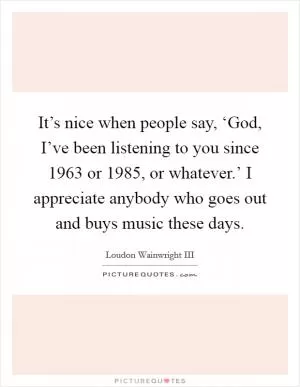 It’s nice when people say, ‘God, I’ve been listening to you since 1963 or 1985, or whatever.’ I appreciate anybody who goes out and buys music these days Picture Quote #1