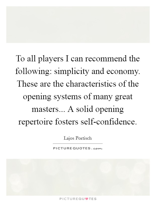 To all players I can recommend the following: simplicity and economy. These are the characteristics of the opening systems of many great masters... A solid opening repertoire fosters self-confidence Picture Quote #1